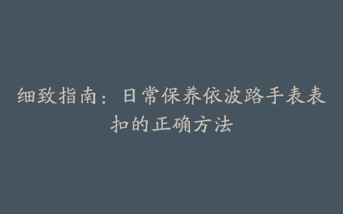 细致指南：日常保养依波路手表表扣的正确方法