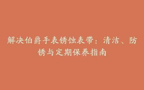 解决伯爵手表锈蚀表带：清洁、防锈与定期保养指南