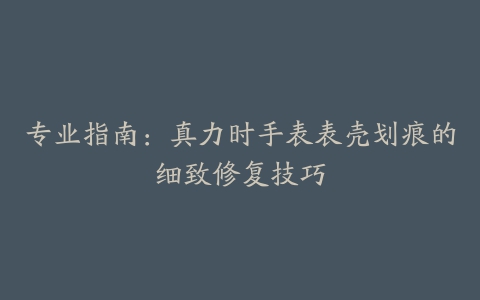 专业指南：真力时手表表壳划痕的细致修复技巧