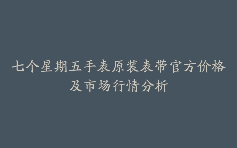 七个星期五手表原装表带官方价格及市场行情分析