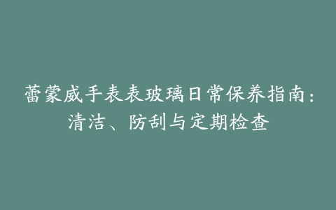 蕾蒙威手表表玻璃日常保养指南：清洁、防刮与定期检查