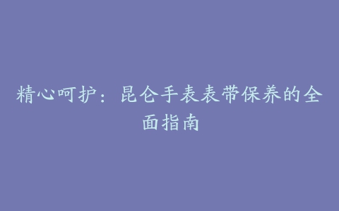 精心呵护：昆仑手表表带保养的全面指南