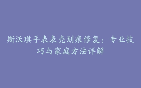 斯沃琪手表表壳划痕修复：专业技巧与家庭方法详解