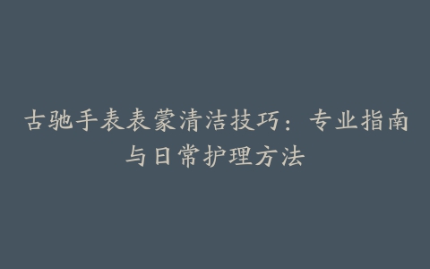 古驰手表表蒙清洁技巧：专业指南与日常护理方法