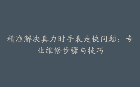 精准解决真力时手表走快问题：专业维修步骤与技巧