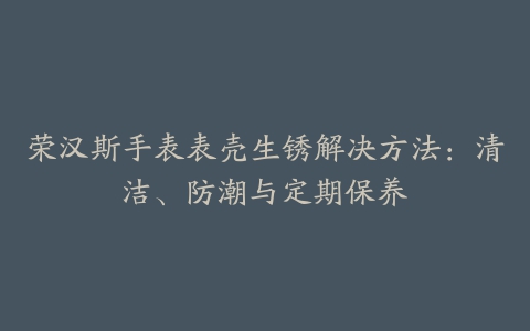 荣汉斯手表表壳生锈解决方法：清洁、防潮与定期保养