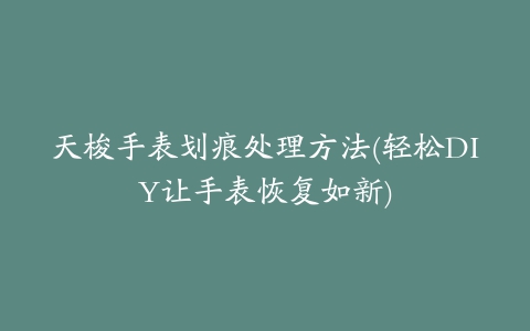 天梭手表划痕处理方法(轻松DIY让手表恢复如新)