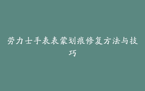 劳力士手表表蒙划痕修复方法与技巧