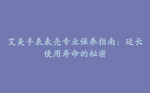 艾美手表表壳专业保养指南：延长使用寿命的秘密