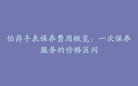 伯爵手表保养费用概览：一次保养服务的价格区间