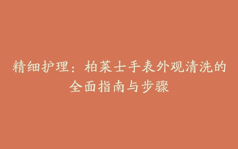 精细护理：柏莱士手表外观清洗的全面指南与步骤