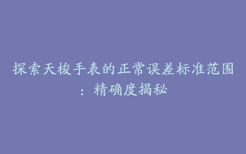 探索天梭手表的正常误差标准范围：精确度揭秘