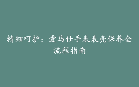 精细呵护：爱马仕手表表壳保养全流程指南