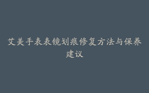 艾美手表表镜划痕修复方法与保养建议