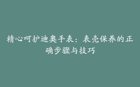 精心呵护迪奥手表：表壳保养的正确步骤与技巧