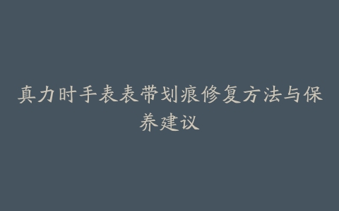 真力时手表表带划痕修复方法与保养建议