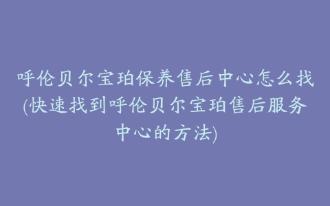 呼伦贝尔宝珀保养售后中心怎么找(快速找到呼伦贝尔宝珀售后服务中心的方法)