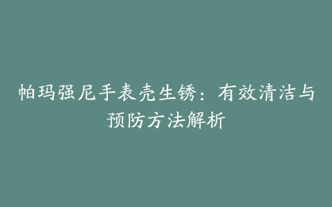 帕玛强尼手表壳生锈：有效清洁与预防方法解析