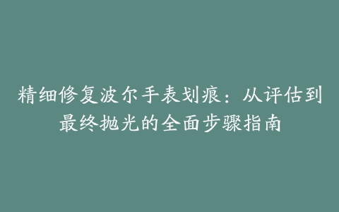 精细修复波尔手表划痕：从评估到最终抛光的全面步骤指南