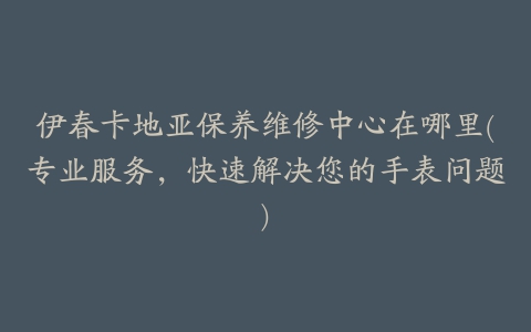 伊春卡地亚保养维修中心在哪里(专业服务，快速解决您的手表问题)