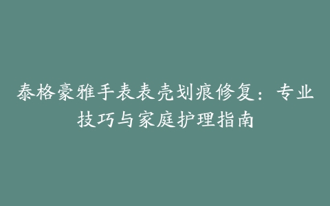 泰格豪雅手表表壳划痕修复：专业技巧与家庭护理指南