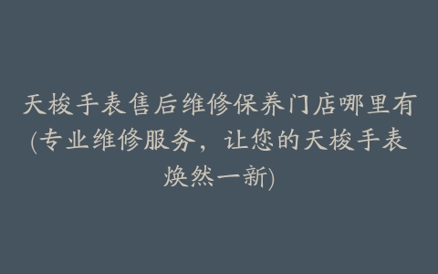 天梭手表售后维修保养门店哪里有(专业维修服务，让您的天梭手表焕然一新)