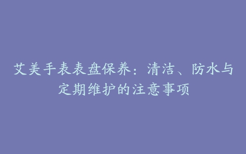 艾美手表表盘保养：清洁、防水与定期维护的注意事项