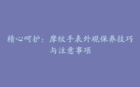 精心呵护：摩纹手表外观保养技巧与注意事项