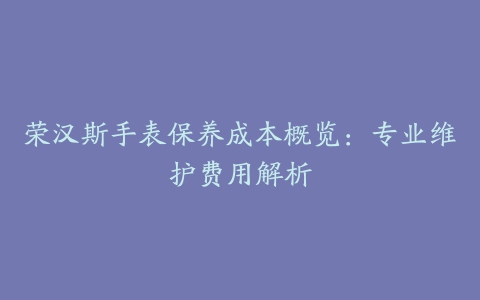 荣汉斯手表保养成本概览：专业维护费用解析