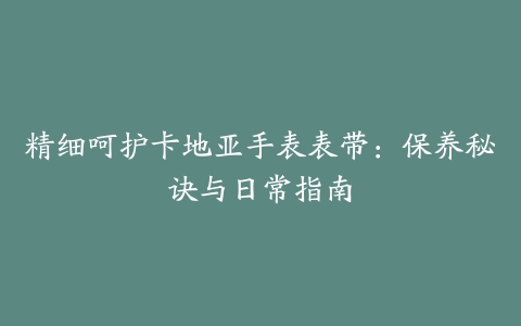 精细呵护卡地亚手表表带：保养秘诀与日常指南