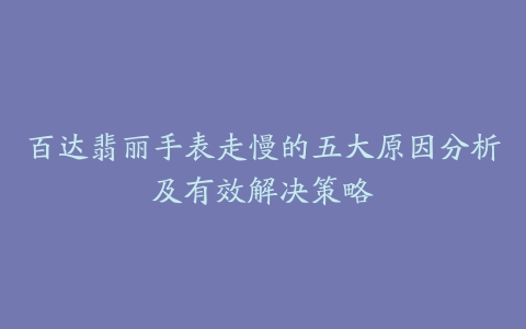 百达翡丽手表走慢的五大原因分析及有效解决策略