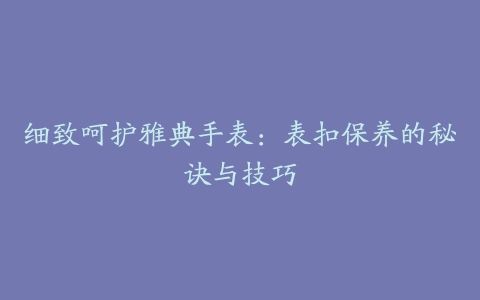 细致呵护雅典手表：表扣保养的秘诀与技巧