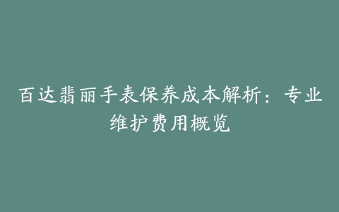 百达翡丽手表保养成本解析：专业维护费用概览