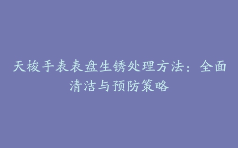 天梭手表表盘生锈处理方法：全面清洁与预防策略