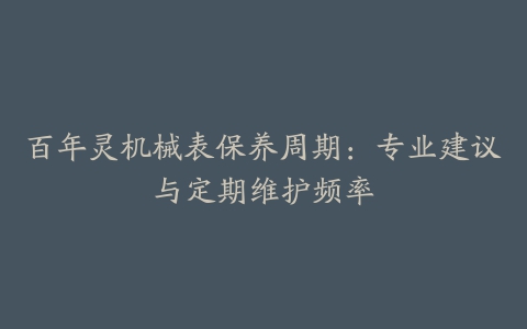 百年灵机械表保养周期：专业建议与定期维护频率