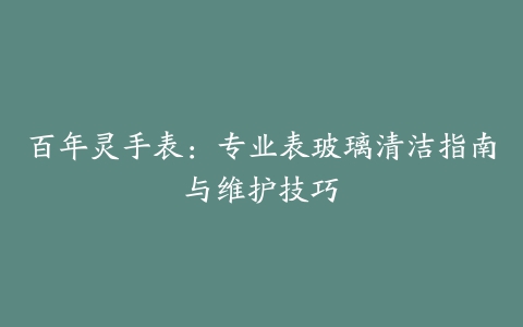 百年灵手表：专业表玻璃清洁指南与维护技巧