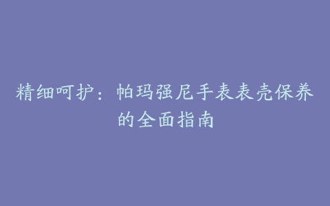 精细呵护：帕玛强尼手表表壳保养的全面指南