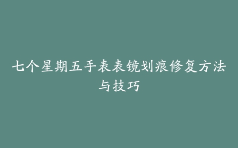 七个星期五手表表镜划痕修复方法与技巧