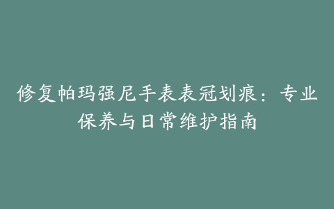 修复帕玛强尼手表表冠划痕：专业保养与日常维护指南