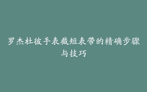 罗杰杜彼手表截短表带的精确步骤与技巧