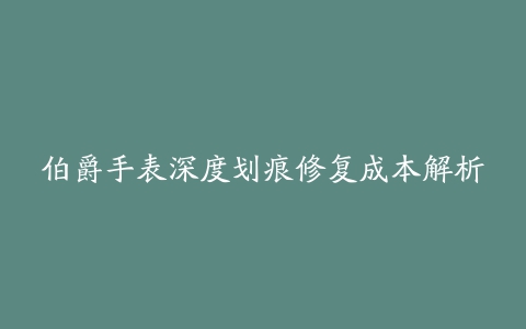 伯爵手表深度划痕修复成本解析