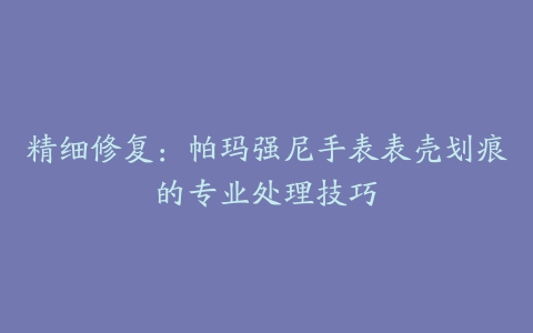 精细修复：帕玛强尼手表表壳划痕的专业处理技巧