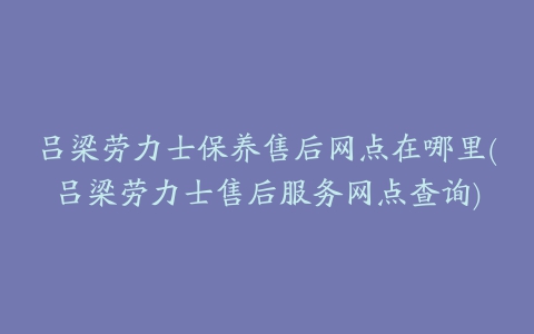 吕梁劳力士保养售后网点在哪里(吕梁劳力士售后服务网点查询)