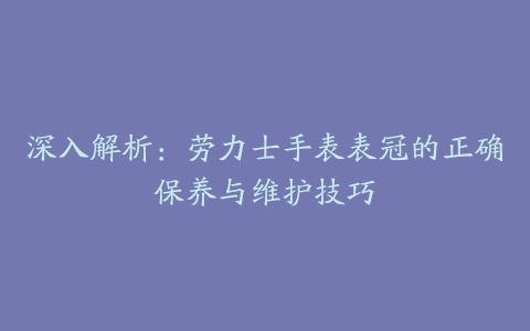 深入解析：劳力士手表表冠的正确保养与维护技巧