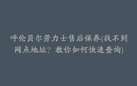 呼伦贝尔劳力士售后保养(找不到网点地址？教你如何快速查询)