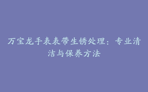 万宝龙手表表带生锈处理：专业清洁与保养方法