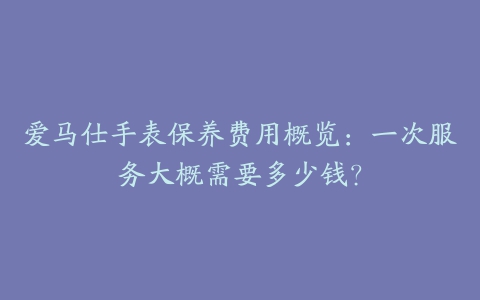 爱马仕手表保养费用概览：一次服务大概需要多少钱？