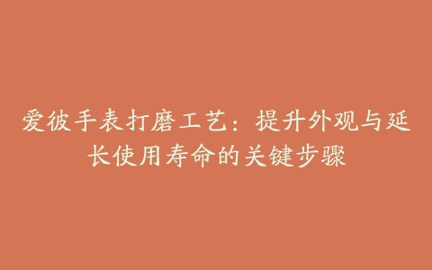 爱彼手表打磨工艺：提升外观与延长使用寿命的关键步骤