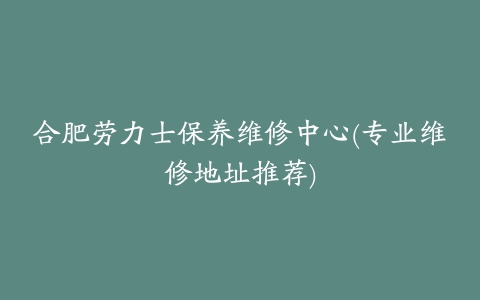 合肥劳力士保养维修中心(专业维修地址推荐)