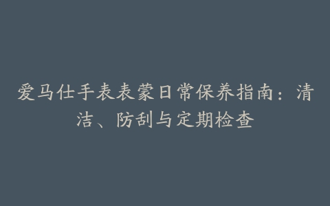 爱马仕手表表蒙日常保养指南：清洁、防刮与定期检查